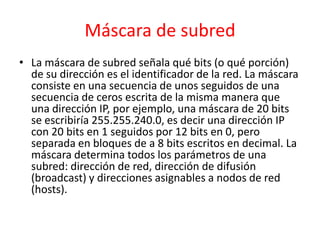 Máscara de subred
• La máscara de subred señala qué bits (o qué porción)
  de su dirección es el identificador de la red. La máscara
  consiste en una secuencia de unos seguidos de una
  secuencia de ceros escrita de la misma manera que
  una dirección IP, por ejemplo, una máscara de 20 bits
  se escribiría 255.255.240.0, es decir una dirección IP
  con 20 bits en 1 seguidos por 12 bits en 0, pero
  separada en bloques de a 8 bits escritos en decimal. La
  máscara determina todos los parámetros de una
  subred: dirección de red, dirección de difusión
  (broadcast) y direcciones asignables a nodos de red
  (hosts).
 