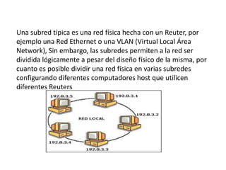 Una subred típica es una red física hecha con un Reuter, por
ejemplo una Red Ethernet o una VLAN (Virtual Local Área
Network), Sin embargo, las subredes permiten a la red ser
dividida lógicamente a pesar del diseño físico de la misma, por
cuanto es posible dividir una red física en varias subredes
configurando diferentes computadores host que utilicen
diferentes Reuters
 