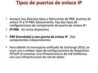 Tipos de puertas de enlace IP

• Aunque hay diversos tipos y fabricantes de PBX, puertas de
  enlace IP e IP-PBX; básicamente, hay dos tipos de
  configuraciones de componente de puerta de enlace IP:
• IP-PBX Un único dispositivo

• PBX (heredada) y una puerta de enlace IP Dos
  componentes independientes

• Para admitir la mensajería unificada de Exchange 2010, se
  usan uno o ambos tipos de configuraciones de dispositivo
  IP/VoIP al conectar una infraestructura de red telefónica
  con una infraestructura de red de datos.
 