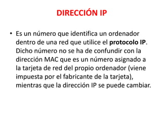 DIRECCIÓN IP

• Es un número que identifica un ordenador
  dentro de una red que utilice el protocolo IP.
  Dicho número no se ha de confundir con la
  dirección MAC que es un número asignado a
  la tarjeta de red del propio ordenador (viene
  impuesta por el fabricante de la tarjeta),
  mientras que la dirección IP se puede cambiar.
 