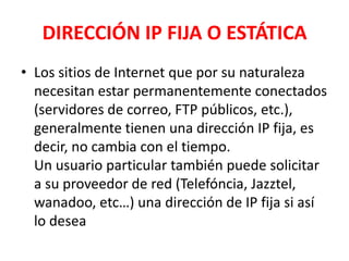 DIRECCIÓN IP FIJA O ESTÁTICA
• Los sitios de Internet que por su naturaleza
  necesitan estar permanentemente conectados
  (servidores de correo, FTP públicos, etc.),
  generalmente tienen una dirección IP fija, es
  decir, no cambia con el tiempo.
  Un usuario particular también puede solicitar
  a su proveedor de red (Telefóncia, Jazztel,
  wanadoo, etc…) una dirección de IP fija si así
  lo desea
 