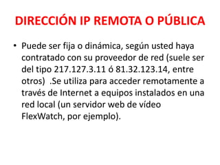 DIRECCIÓN IP REMOTA O PÚBLICA
• Puede ser fija o dinámica, según usted haya
  contratado con su proveedor de red (suele ser
  del tipo 217.127.3.11 ó 81.32.123.14, entre
  otros) .Se utiliza para acceder remotamente a
  través de Internet a equipos instalados en una
  red local (un servidor web de vídeo
  FlexWatch, por ejemplo).
 