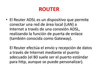 ROUTER
• El Reuter ADSL es un dispositivo que permite
  conectar una red de área local (LAN) a
  Internet a través de una conexión ADSL,
  realizando la función de puerta de enlace
  (también conocida como Gateway).

  El Reuter efectúa el envío y recepción de datos
  a través de Internet mediante el puerto
  adecuado (el 80 suele ser el puerto estándar
  para http, aunque se puede personalizar).
 