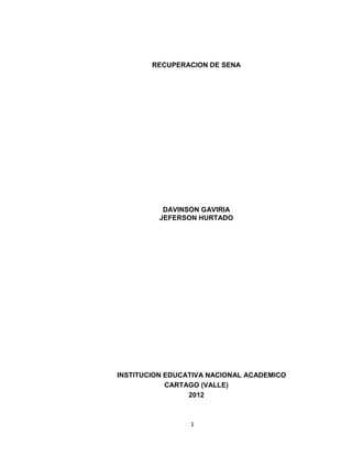 RECUPERACION DE SENA




           DAVINSON GAVIRIA
          JEFERSON HURTADO




INSTITUCION EDUCATIVA NACIONAL ACADEMICO
            CARTAGO (VALLE)
                 2012



                 1
 