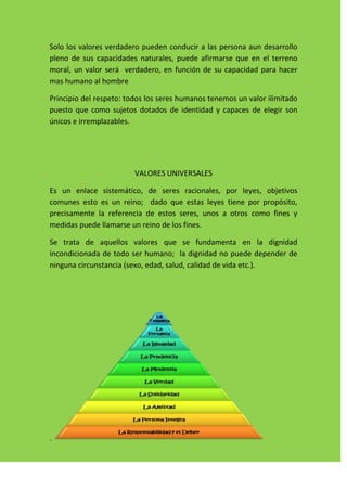 Solo los valores verdadero pueden conducir a las persona aun desarrollo
pleno de sus capacidades naturales, puede afirmarse que en el terreno
moral, un valor será verdadero, en función de su capacidad para hacer
mas humano al hombre

Principio del respeto: todos los seres humanos tenemos un valor ilimitado
puesto que como sujetos dotados de identidad y capaces de elegir son
únicos e irremplazables.




                         VALORES UNIVERSALES

Es un enlace sistemático, de seres racionales, por leyes, objetivos
comunes esto es un reino; dado que estas leyes tiene por propósito,
precisamente la referencia de estos seres, unos a otros como fines y
medidas puede llamarse un reino de los fines.

Se trata de aquellos valores que se fundamenta en la dignidad
incondicionada de todo ser humano; la dignidad no puede depender de
ninguna circunstancia (sexo, edad, salud, calidad de vida etc.).




.
 
