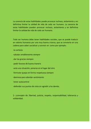 La carencia de estas habilidades puede provocar rechazo, aislamiento y en
definitiva limitar la calidad de vida de cada ser humano. La carencia de
estas habilidades pueden provocar rechazo, aislamiento y en definitiva
limitar la calidad de vida de cada ser humano.



Todo ser humana debe tener habilidades sociales, que se puede traducir
en valores humanos por una muy buena crianza, que se convierte en una
cadena para saber socializar y convivir en como por ejemplo:

-la cortesía

-saludar amablemente siempre

-dar las gracias siempre

-pedir favores de buena manera

-ante una situación, ponerse en el lugar del otro

-formular quejas en forma respetuosa siempre

-destreza para abordar sentimiento

-tener autocontrol

-defender sus puntos de vista sin agredir a los demás.



2- ¿concepto de: libertad, justicia, respeto, responsabilidad, tolerancia y
solidaridad.
 