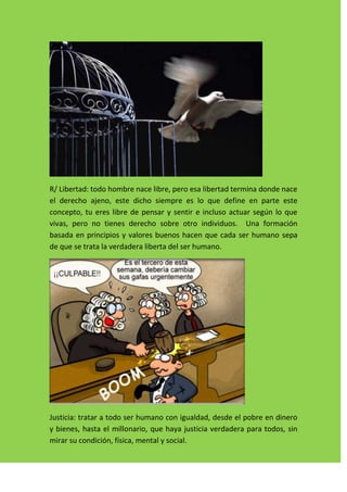 R/ Libertad: todo hombre nace libre, pero esa libertad termina donde nace
el derecho ajeno, este dicho siempre es lo que define en parte este
concepto, tu eres libre de pensar y sentir e incluso actuar según lo que
vivas, pero no tienes derecho sobre otro individuos. Una formación
basada en principios y valores buenos hacen que cada ser humano sepa
de que se trata la verdadera liberta del ser humano.




Justicia: tratar a todo ser humano con igualdad, desde el pobre en dinero
y bienes, hasta el millonario, que haya justicia verdadera para todos, sin
mirar su condición, física, mental y social.
 