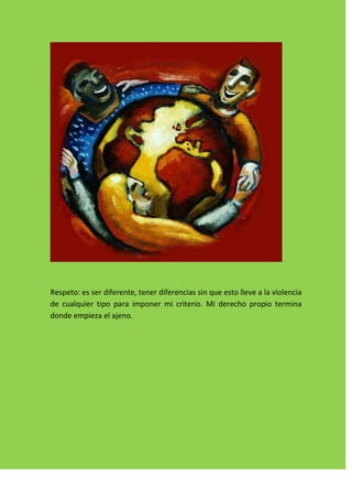 Respeto: es ser diferente, tener diferencias sin que esto lleve a la violencia
de cualquier tipo para imponer mi criterio. Mi derecho propio termina
donde empieza el ajeno.
 