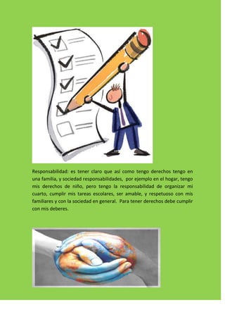 Responsabilidad: es tener claro que así como tengo derechos tengo en
una familia, y sociedad responsabilidades, por ejemplo en el hogar, tengo
mis derechos de niño, pero tengo la responsabilidad de organizar mi
cuarto, cumplir mis tareas escolares, ser amable, y respetuoso con mis
familiares y con la sociedad en general. Para tener derechos debe cumplir
con mis deberes.
 