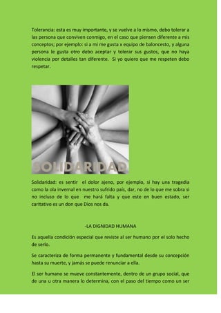 Tolerancia: esta es muy importante, y se vuelve a lo mismo, debo tolerar a
las persona que conviven conmigo, en el caso que piensen diferente a mis
conceptos; por ejemplo: si a mi me gusta x equipo de baloncesto, y alguna
persona le gusta otro debo aceptar y tolerar sus gustos, que no haya
violencia por detalles tan diferente. Si yo quiero que me respeten debo
respetar.




Solidaridad: es sentir el dolor ajeno, por ejemplo, si hay una tragedia
como la ola invernal en nuestro sufrido país, dar, no de lo que me sobra si
no incluso de lo que me hará falta y que este en buen estado, ser
caritativo es un don que Dios nos da.



                         -LA DIGNIDAD HUMANA

Es aquella condición especial que reviste al ser humano por el solo hecho
de serlo.

Se caracteriza de forma permanente y fundamental desde su concepción
hasta su muerte, y jamás se puede renunciar a ella.

El ser humano se mueve constantemente, dentro de un grupo social, que
de una u otra manera lo determina, con el paso del tiempo como un ser
 