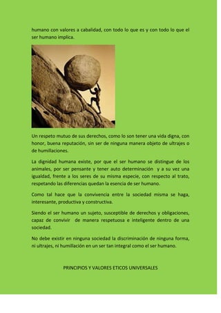 humano con valores a cabalidad, con todo lo que es y con todo lo que el
ser humano implica.




Un respeto mutuo de sus derechos, como lo son tener una vida digna, con
honor, buena reputación, sin ser de ninguna manera objeto de ultrajes o
de humillaciones.

La dignidad humana existe, por que el ser humano se distingue de los
animales, por ser pensante y tener auto determinación y a su vez una
igualdad, frente a los seres de su misma especie, con respecto al trato,
respetando las diferencias quedan la esencia de ser humano.

Como tal hace que la convivencia entre la sociedad misma se haga,
interesante, productiva y constructiva.

Siendo el ser humano un sujeto, susceptible de derechos y obligaciones,
capaz de convivir de manera respetuosa e inteligente dentro de una
sociedad.

No debe existir en ninguna sociedad la discriminación de ninguna forma,
ni ultrajes, ni humillación en un ser tan integral como el ser humano.



              PRINCIPIOS Y VALORES ETICOS UNIVERSALES
 