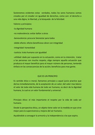 Sostenemos evidentes estas verdades, todos los seres humanos somos
creados por el creador en igualdad de derechos, como son: el derecho a
una vida digna, la libertad, y la búsqueda de la felicidad.

Valores y principios:

-la dignidad humana

-no malevolencia: evitar dañar a otros

-benevolencia: procurar bienestar para todos

-doble efecto: efecto beneficioso obrar con integridad

-integridad: honestidad

-Justicia: trato humano con igualdad

-utilidad: dado por supuesto en tu actuación, como en tu intención, tratar
a las personas con mucho respeto, elige siempre aquella actuación que
produzca el mayor beneficio para el mayor número de personas, teniendo
énfasis en las consecuencias de la acción; beneficios para mas gente.



                          QUE ES UN PRINCIPIO

Es sentido ético o moral, llamamos principio a aquel juicio practico que
deriva inmediatamente, de la aceptación de un valor; del valor mas básico
el valor de toda vida humana de todo ser humano, es decir de la dignidad
humana, la cual es un valor fundamental y universal.



Principio ético: el más importante el respeto por la vida de cada ser
humano.

Desde la perspectiva ética, un objeto tiene valor en la medida en que sirve
mejor para la supervivencia y mejora del ser humano.

Ayudándole a conseguir la armonía y la independencia a las que aspira.
 