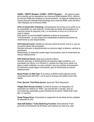 C8000 ~ CBFFF Shadow / CC000 ~ CFFFF Shadow / ... Se activa la copia
del contenido de los dispositivos con memoria ROM (tarjetas SCSI, LAN) en
la memoria RAM para acelerar su funcionamiento. La copia se realizará en la
misma dirección hexadecimal homóloga de la memoria RAM, entre los 640 y
1024 Kilobytes de la memoria RAM.

CPU L2 Cache ECC Checking: Comprobación de errores en la caché L2 (si
es compatible con este sistema). Comprueba los datos almacenados en la
memoria caché de segundo nivel, y si encuentra un error en un bit (no en
más) lo repara.
Esta opción es recomendable habilitarla si tienes el procesador
"overclockeado", ya que proporciona estabilidad al sistema (la pérdida de
rendimiento es casi despreciable).

CPU Internal Cache: Habilita la memoria caché de primer nivel (L1), que se
encuentra dentro del procesador.
Siempre activada; si desactivándola se soluciona algún problema, cambiar el
procesador.
Desactivada, el ordenador puede seguir funcionando, pero el rendimiento se
reduce drásticamente.

CPU External Cache: Igual que la opción anterior.
Siempre activada; si desactivándola se soluciona algún problema, y el
procesador es inferior a un Pentium II, cambiar los chips de la caché o la
placa si están soldados; en caso contrario, hay que cambiar el procesador.
El ordenador puede seguir funcionando, pero el rendimiento se reduce
drásticamente.

Quick Power on Self Test: Si se activa, la BIOS omitirá algunas de las
comprobaciones del POST, con lo que el arranque del sistema será más
rápido.

First, Second, Third Boot device: Igual que "Boot Sequence".

Floppy Disk Access Control: Control de acceso a la disquetera. El
parámetro por defecto es "R/W", que permite leer y escribir, pero en
circunstancias especiales puede interesarnos la opción "Read Only" (solo
leer, no escribir).

Swap Floppy Drive: Intercambia la asignación de las letras de las unidades
de disquete (A y B).

Gate A20 Option / Turbo Switching Function: Normalmente "Fast",
aumenta el rendimiento de Windows, pero apenas se nota si se usan
 