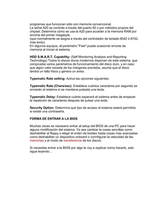 programas que funcionan sólo con memoria convencional.
La señal A20 se controla a través del puerto 92 o por métodos propios del
chipset. Determina cómo se usa la A20 para acceder a la memoria RAM por
encima del primer megabyte.
(que normalmente se asigna a través del controlador de teclado 8042 ó 8742,
más lento).
En algunos equipos, el parámetro "Fast" puede ocasionar errores de
memoria al iniciar el sistema.

HDD S.M.A.R.T. Capability: (Self Monitoring Analysis and Reporting
Technology) Todos lo discos duros modernos disponen de este sistema, que
comprueba varios parámetros de funcionamiento del disco duro, y en caso
que algún valor exceda de los márgenes previstos, asume que el disco
tendrá un fallo físico y genera un aviso.

Typematic Rate setting: Activa las opciones siguientes:

Typematic Rate (Chars/sec): Establece cuántos caracteres por segundo se
enviarán al sistema si se mantiene pulsada una tecla.

Typematic Delay: Establece cuánto esperará el sistema antes de empezar
la repetición de caracteres después de pulsar una tecla.

Security Option: Determina qué tipo de acceso al sistema estará permitido
si existe una contraseña.

FORMA DE ENTRAR A LA BIOS

Muchas veces es necesario entrar al setup del BIOS de una PC para hacer
alguna modificación del sistema. Ya sea cambiar la cosas sencillas como
deshabilitar el floppy o elegir el orden de booteo hasta cosas mas avanzadas
como deshabilitar un dispositivo onboard o connfigurar la velocidad de las
memorias y el modo de transferencia de los discos.

Si necesitas entrar a la BIOS por algo te voy a explicar como hacerlo, solo
sigue leyendo…
 