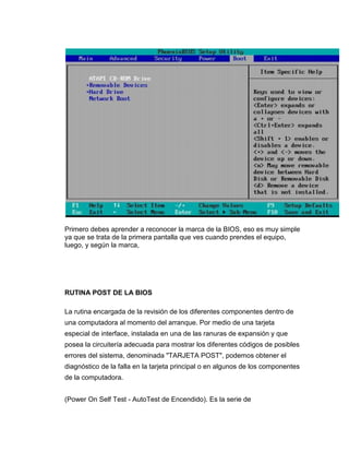 Primero debes aprender a reconocer la marca de la BIOS, eso es muy simple
ya que se trata de la primera pantalla que ves cuando prendes el equipo,
luego, y según la marca,




RUTINA POST DE LA BIOS

La rutina encargada de la revisión de los diferentes componentes dentro de
una computadora al momento del arranque. Por medio de una tarjeta
especial de interface, instalada en una de las ranuras de expansión y que
posea la circuitería adecuada para mostrar los diferentes códigos de posibles
errores del sistema, denominada "TARJETA POST", podemos obtener el
diagnóstico de la falla en la tarjeta principal o en algunos de los componentes
de la computadora.


(Power On Self Test - AutoTest de Encendido). Es la serie de
 