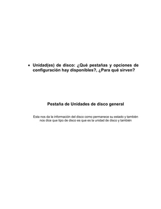 Unidad(es) de disco: ¿Qué pestañas y opciones de
configuración hay disponibles?, ¿Para qué sirven?




         Pestaña de Unidades de disco general

Esta nos da la información del disco como permanece su estado y también
    nos dice que tipo de disco es que es la unidad de disco y también
 