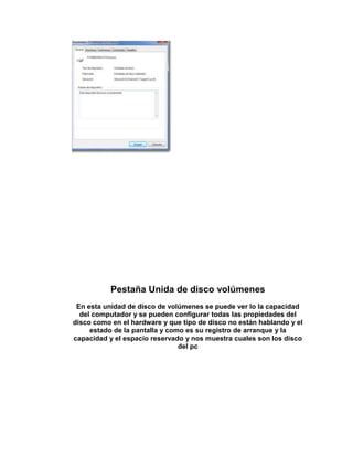 Pestaña Unida de disco volúmenes
 En esta unidad de disco de volúmenes se puede ver lo la capacidad
  del computador y se pueden configurar todas las propiedades del
disco como en el hardware y que tipo de disco no están hablando y el
     estado de la pantalla y como es su registro de arranque y la
capacidad y el espacio reservado y nos muestra cuales son los disco
                                del pc
 