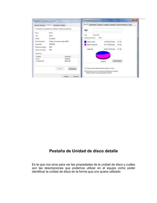 Pestaña de Unidad de disco detalle


Es la que nos sirve para ver las propiedades de la unidad de disco y cuáles
son las descripciones que podemos utilizar en el equipo como poder
identificar la unidad de disco en la forma que uno quiera utilizarlo
 