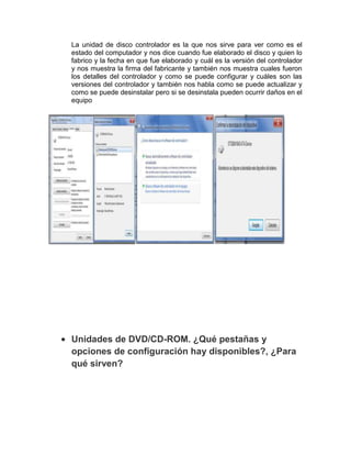 La unidad de disco controlador es la que nos sirve para ver como es el
estado del computador y nos dice cuando fue elaborado el disco y quien lo
fabrico y la fecha en que fue elaborado y cuál es la versión del controlador
y nos muestra la firma del fabricante y también nos muestra cuales fueron
los detalles del controlador y como se puede configurar y cuáles son las
versiones del controlador y también nos habla como se puede actualizar y
como se puede desinstalar pero si se desinstala pueden ocurrir daños en el
equipo




Unidades de DVD/CD-ROM. ¿Qué pestañas y
opciones de configuración hay disponibles?, ¿Para
qué sirven?
 