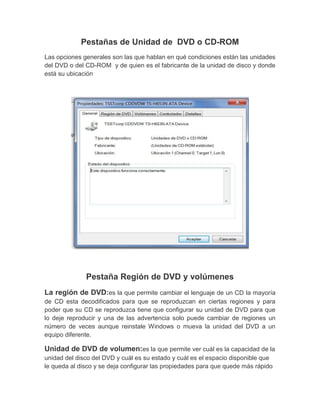 Pestañas de Unidad de DVD o CD-ROM
Las opciones generales son las que hablan en qué condiciones están las unidades
del DVD o del CD-ROM y de quien es el fabricante de la unidad de disco y donde
está su ubicación




              Pestaña Región de DVD y volúmenes
La región de DVD:es la que permite cambiar el lenguaje de un CD la mayoría
de CD esta decodificados para que se reproduzcan en ciertas regiones y para
poder que su CD se reproduzca tiene que configurar su unidad de DVD para que
lo deje reproducir y una de las advertencia solo puede cambiar de regiones un
número de veces aunque reinstale Windows o mueva la unidad del DVD a un
equipo diferente.

Unidad de DVD de volumen:es la que permite ver cuál es la capacidad de la
unidad del disco del DVD y cuál es su estado y cuál es el espacio disponible que
le queda al disco y se deja configurar las propiedades para que quede más rápido
 