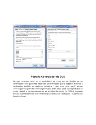 Pestaña Controlador de DVD
Lo que podemos hacer en un controlador es como son los detalles de un
controlador y que podemos hacer con el controlador que lo podemos habilitar y
deshabilitar también los podemos actualizar y nos sirve para cuando vamos
adescargar una película o descargar música entre otras cosa nos reproduzca en
mejor calidad y también cuando se va actualizar la unidad de DVD él se puede
buscar automáticamente o uno mismo lo puede buscar y actualizar es como uno
lo quiera hacer
 