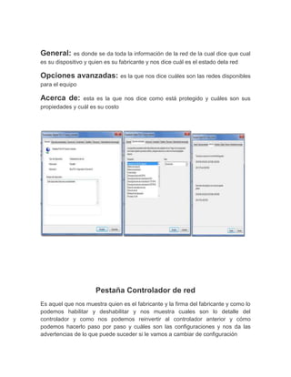 General:     es donde se da toda la información de la red de la cual dice que cual
es su dispositivo y quien es su fabricante y nos dice cuál es el estado dela red

Opciones avanzadas: es la que nos dice cuáles son las redes disponibles
para el equipo

Acerca de:      esta es la que nos dice como está protegido y cuáles son sus
propiedades y cuál es su costo




                     Pestaña Controlador de red
Es aquel que nos muestra quien es el fabricante y la firma del fabricante y como lo
podemos habilitar y deshabilitar y nos muestra cuales son lo detalle del
controlador y como nos podemos reinvertir al controlador anterior y cómo
podemos hacerlo paso por paso y cuáles son las configuraciones y nos da las
advertencias de lo que puede suceder si le vamos a cambiar de configuración
 