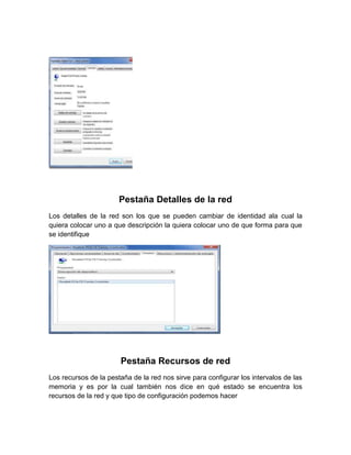 Pestaña Detalles de la red
Los detalles de la red son los que se pueden cambiar de identidad ala cual la
quiera colocar uno a que descripción la quiera colocar uno de que forma para que
se identifique




                       Pestaña Recursos de red
Los recursos de la pestaña de la red nos sirve para configurar los intervalos de las
memoria y es por la cual también nos dice en qué estado se encuentra los
recursos de la red y que tipo de configuración podemos hacer
 