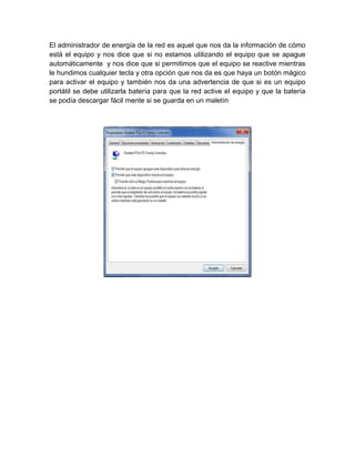 El administrador de energía de la red es aquel que nos da la información de cómo
está el equipo y nos dice que si no estamos utilizando el equipo que se apague
automáticamente y nos dice que si permitimos que el equipo se reactive mientras
le hundimos cualquier tecla y otra opción que nos da es que haya un botón mágico
para activar el equipo y también nos da una advertencia de que si es un equipo
portátil se debe utilizarla batería para que la red active el equipo y que la batería
se podía descargar fácil mente si se guarda en un maletín
 