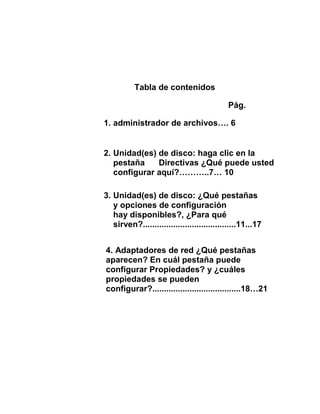 Tabla de contenidos

                                            Pág.

1. administrador de archivos…. 6


2. Unidad(es) de disco: haga clic en la
   pestaña    Directivas ¿Qué puede usted
   configurar aquí?………..7… 10

3. Unidad(es) de disco: ¿Qué pestañas
   y opciones de configuración
   hay disponibles?, ¿Para qué
   sirven?........................................11...17


4. Adaptadores de red ¿Qué pestañas
aparecen? En cuál pestaña puede
configurar Propiedades? y ¿cuáles
propiedades se pueden
configurar?......................................18…21
 