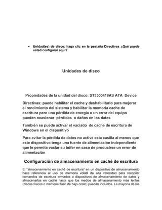 Unidad(es) de disco: haga clic en la pestaña Directivas ¿Qué puede
       usted configurar aquí?




                            Unidades de disco




  Propiedades de la unidad del disco: ST3500418AS ATA Device

Directivas: puede habilitar el cache y deshabilitarlo para mejorar
el rendimiento del sistema y habilitar la memoria cache de
escritura pero una pérdida de energía o un error del equipo
pueden ocasionar pérdidas o daños en los datos

También se puede activar el vaciado de cache de escritura de
Windows en el dispositivo

Para evitar la pérdida de datos no active esta casilla al menos que
este dispositivo tenga una fuente de alimentación independiente
que le permita vaciar su búfer en caso de producirse un error de
alimentación

 Configuración de almacenamiento en caché de escritura
El “almacenamiento en caché de escritura” en un dispositivo de almacenamiento
hace referencia al uso de memoria volátil de alta velocidad para recopilar
comandos de escritura enviados a dispositivos de almacenamiento de datos y
almacenarlos en caché hasta que los medios de almacenamiento más lentos
(discos físicos o memoria flash de bajo costo) puedan incluirlos. La mayoría de los
 