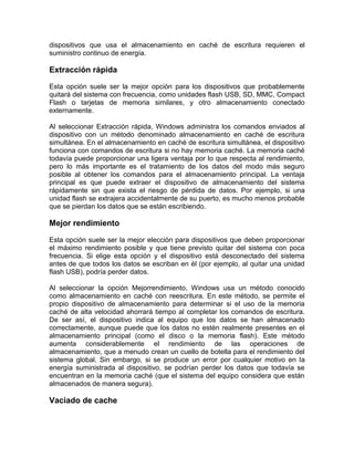 dispositivos que usa el almacenamiento en caché de escritura requieren el
suministro continuo de energía.

Extracción rápida

Esta opción suele ser la mejor opción para los dispositivos que probablemente
quitará del sistema con frecuencia, como unidades flash USB, SD, MMC, Compact
Flash o tarjetas de memoria similares, y otro almacenamiento conectado
externamente.

Al seleccionar Extracción rápida, Windows administra los comandos enviados al
dispositivo con un método denominado almacenamiento en caché de escritura
simultánea. En el almacenamiento en caché de escritura simultánea, el dispositivo
funciona con comandos de escritura si no hay memoria caché. La memoria caché
todavía puede proporcionar una ligera ventaja por lo que respecta al rendimiento,
pero lo más importante es el tratamiento de los datos del modo más seguro
posible al obtener los comandos para el almacenamiento principal. La ventaja
principal es que puede extraer el dispositivo de almacenamiento del sistema
rápidamente sin que exista el riesgo de pérdida de datos. Por ejemplo, si una
unidad flash se extrajera accidentalmente de su puerto, es mucho menos probable
que se pierdan los datos que se están escribiendo.

Mejor rendimiento

Esta opción suele ser la mejor elección para dispositivos que deben proporcionar
el máximo rendimiento posible y que tiene previsto quitar del sistema con poca
frecuencia. Si elige esta opción y el dispositivo está desconectado del sistema
antes de que todos los datos se escriban en él (por ejemplo, al quitar una unidad
flash USB), podría perder datos.

Al seleccionar la opción Mejorrendimiento, Windows usa un método conocido
como almacenamiento en caché con reescritura. En este método, se permite el
propio dispositivo de almacenamiento para determinar si el uso de la memoria
caché de alta velocidad ahorrará tiempo al completar los comandos de escritura.
De ser así, el dispositivo indica al equipo que los datos se han almacenado
correctamente, aunque puede que los datos no estén realmente presentes en el
almacenamiento principal (como el disco o la memoria flash). Este método
aumenta considerablemente el rendimiento de las operaciones de
almacenamiento, que a menudo crean un cuello de botella para el rendimiento del
sistema global. Sin embargo, si se produce un error por cualquier motivo en la
energía suministrada al dispositivo, se podrían perder los datos que todavía se
encuentran en la memoria caché (que el sistema del equipo considera que están
almacenados de manera segura).

Vaciado de cache
 