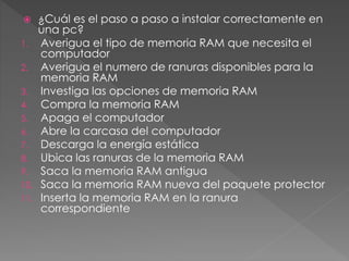  ¿Cuál es el paso a paso a instalar correctamente en
una pc?
1. Averigua el tipo de memoria RAM que necesita el
computador
2. Averigua el numero de ranuras disponibles para la
memoria RAM
3. Investiga las opciones de memoria RAM
4. Compra la memoria RAM
5. Apaga el computador
6. Abre la carcasa del computador
7. Descarga la energía estática
8. Ubica las ranuras de la memoria RAM
9. Saca la memoria RAM antigua
10. Saca la memoria RAM nueva del paquete protector
11. Inserta la memoria RAM en la ranura
correspondiente
 