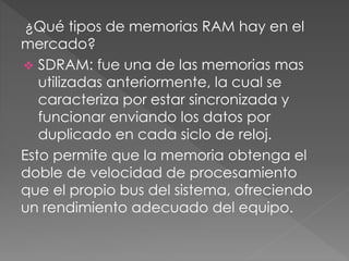 ¿Qué tipos de memorias RAM hay en el
mercado?
 SDRAM: fue una de las memorias mas
utilizadas anteriormente, la cual se
caracteriza por estar sincronizada y
funcionar enviando los datos por
duplicado en cada siclo de reloj.
Esto permite que la memoria obtenga el
doble de velocidad de procesamiento
que el propio bus del sistema, ofreciendo
un rendimiento adecuado del equipo.
 