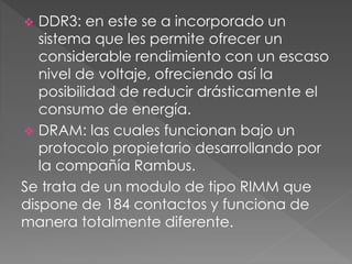  DDR3: en este se a incorporado un
sistema que les permite ofrecer un
considerable rendimiento con un escaso
nivel de voltaje, ofreciendo así la
posibilidad de reducir drásticamente el
consumo de energía.
 DRAM: las cuales funcionan bajo un
protocolo propietario desarrollando por
la compañía Rambus.
Se trata de un modulo de tipo RIMM que
dispone de 184 contactos y funciona de
manera totalmente diferente.
 