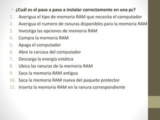 • ¿Cuál es el paso a paso a instalar correctamente en una pc?
1. Averigua el tipo de memoria RAM que necesita el computador
2. Averigua el numero de ranuras disponibles para la memoria RAM
3. Investiga las opciones de memoria RAM
4. Compra la memoria RAM
5. Apaga el computador
6. Abre la carcasa del computador
7. Descarga la energía estática
8. Ubica las ranuras de la memoria RAM
9. Saca la memoria RAM antigua
10. Saca la memoria RAM nueva del paquete protector
11. Inserta la memoria RAM en la ranura correspondiente
 