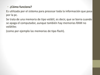 • ¿Cómo funciona?
Es utilizada por el sistema para procesar toda la información que pasa
por la pc.
Se trata de una memoria de tipo volátil, es decir, que se borra cuando
se apaga el computador, aunque también hay memorias RAM no
volátiles
(como por ejemplo las memorias de tipo flash).
 