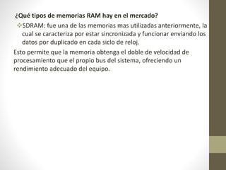 ¿Qué tipos de memorias RAM hay en el mercado?
SDRAM: fue una de las memorias mas utilizadas anteriormente, la
cual se caracteriza por estar sincronizada y funcionar enviando los
datos por duplicado en cada siclo de reloj.
Esto permite que la memoria obtenga el doble de velocidad de
procesamiento que el propio bus del sistema, ofreciendo un
rendimiento adecuado del equipo.
 