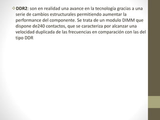 DDR2: son en realidad una avance en la tecnología gracias a una
serie de cambios estructurales permitiendo aumentar la
performance del componente. Se trata de un modulo DIMM que
dispone de240 contactos, que se caracteriza por alcanzar una
velocidad duplicada de las frecuencias en comparación con las del
tipo DDR
 