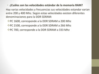 • ¿Cuáles son las velocidades estándar de la memoria RAM?
Hay varias velocidades y frecuencias sus velocidades estandar varian
entre 200 y 400 Mhz. Según estas velocidades existen diferentes
denominaciones para la DDR SDRAM:
PC 1600, corresponde a la DDR SDRAM a 200 Mhz
PC 2100, corresponde a la DDR SDRAM a 266 Mhz
PC 700, corresponde a la DDR SDRAM a 333 Mhz
 
