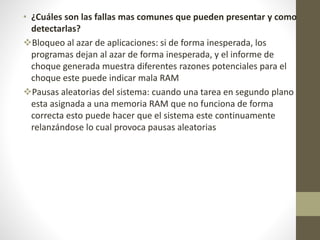 • ¿Cuáles son las fallas mas comunes que pueden presentar y como
detectarlas?
Bloqueo al azar de aplicaciones: si de forma inesperada, los
programas dejan al azar de forma inesperada, y el informe de
choque generada muestra diferentes razones potenciales para el
choque este puede indicar mala RAM
Pausas aleatorias del sistema: cuando una tarea en segundo plano
esta asignada a una memoria RAM que no funciona de forma
correcta esto puede hacer que el sistema este continuamente
relanzándose lo cual provoca pausas aleatorias
 