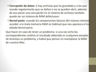 Corrupción de datos: si hay archivos que ha guardado y a los que
accede regularmente que se dañan o no se pueden abrir, además
de eso poner una corrupción en el sistema de archivos también
puede ser un sistema de RAM defectuoso.
Kernel panic: cuando los componentes básicos del sistema intentan
acceder a la mala memoria RAM es habitual que nos aparezca el tan
odiado kernel panic.
Que hacer en caso de tener un problema: si una vez echo los
correspondientes análisis el resultado obtenido es cualquiera excepto
ok tenemos un problema, y habrá que pensar en reemplazar la RAM
de nuestro Mac.
 