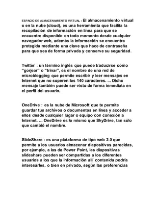 ESPACIO DE ALMACENAMIENTO VIRTUAL : El almacenamiento virtual
o en la nube (cloud), es una herramienta que facilita la
recopilación de información en línea para que se
encuentre disponible en todo momento desde cualquier
navegador web, además la información se encuentra
protegida mediante una clave que hace de contraseña
para que sea de forma privada y conserve su seguridad.
Twitter : un término inglés que puede traducirse como
“gorjear” o “trinar”, es el nombre de una red de
microblogging que permite escribir y leer mensajes en
Internet que no superen los 140 caracteres. ... Dicho
mensaje también puede ser visto de forma inmediata en
el perfil del usuario.
OneDrive : es la nube de Microsoft que te permite
guardar tus archivos o documentos en línea y acceder a
ellos desde cualquier lugar o equipo con conexión a
Internet. ... OneDrive es lo mismo que SkyDrive, tan solo
que cambió el nombre.
SlideShare : es una plataforma de tipo web 2.0 que
permite a los usuarios almacenar diapositivas parecidas,
por ejemplo, a las de Power Point, las diapositivas
slideshare pueden ser compartidas a los diferentes
usuarios a los que la información allí contenida podría
interesarles, o bien en privado, según las preferencias
 