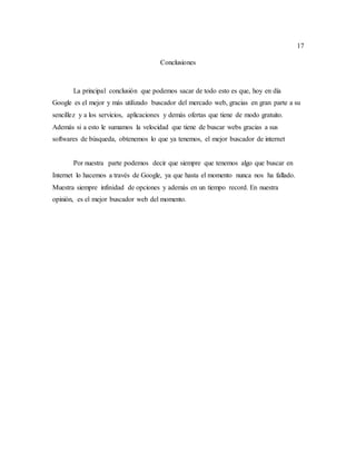 17
Conclusiones
La principal conclusión que podemos sacar de todo esto es que, hoy en día
Google es el mejor y más utilizado buscador del mercado web, gracias en gran parte a su
sencillez y a los servicios, aplicaciones y demás ofertas que tiene de modo gratuito.
Además si a esto le sumamos la velocidad que tiene de buscar webs gracias a sus
softwares de búsqueda, obtenemos lo que ya tenemos, el mejor buscador de internet
Por nuestra parte podemos decir que siempre que tenemos algo que buscar en
Internet lo hacemos a través de Google, ya que hasta el momento nunca nos ha fallado.
Muestra siempre infinidad de opciones y además en un tiempo record. En nuestra
opinión, es el mejor buscador web del momento.
 