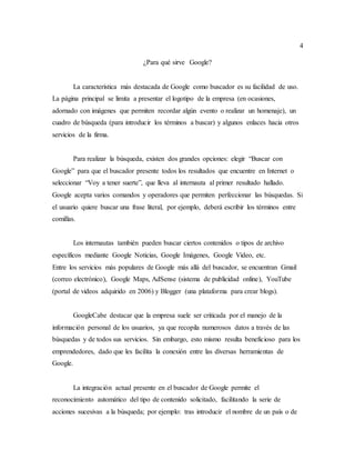 4
¿Para qué sirve Google?
La característica más destacada de Google como buscador es su facilidad de uso.
La página principal se limita a presentar el logotipo de la empresa (en ocasiones,
adornado con imágenes que permiten recordar algún evento o realizar un homenaje), un
cuadro de búsqueda (para introducir los términos a buscar) y algunos enlaces hacia otros
servicios de la firma.
Para realizar la búsqueda, existen dos grandes opciones: elegir “Buscar con
Google” para que el buscador presente todos los resultados que encuentre en Internet o
seleccionar “Voy a tener suerte”, que lleva al internauta al primer resultado hallado.
Google acepta varios comandos y operadores que permiten perfeccionar las búsquedas. Si
el usuario quiere buscar una frase literal, por ejemplo, deberá escribir los términos entre
comillas.
Los internautas también pueden buscar ciertos contenidos o tipos de archivo
específicos mediante Google Noticias, Google Imágenes, Google Video, etc.
Entre los servicios más populares de Google más allá del buscador, se encuentran Gmail
(correo electrónico), Google Maps, AdSense (sistema de publicidad online), YouTube
(portal de videos adquirido en 2006) y Blogger (una plataforma para crear blogs).
GoogleCabe destacar que la empresa suele ser criticada por el manejo de la
información personal de los usuarios, ya que recopila numerosos datos a través de las
búsquedas y de todos sus servicios. Sin embargo, esto mismo resulta beneficioso para los
emprendedores, dado que les facilita la conexión entre las diversas herramientas de
Google.
La integración actual presente en el buscador de Google permite el
reconocimiento automático del tipo de contenido solicitado, facilitando la serie de
acciones sucesivas a la búsqueda; por ejemplo: tras introducir el nombre de un país o de
 