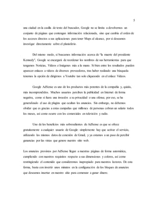 5
una ciudad en la casilla de texto del buscador, Google no se limita a devolvernos un
conjunto de páginas que contengan información relacionada, sino que cambia el orden de
los accesos directos a sus aplicaciones para tener Maps al alcance, por si deseamos
investigar directamente sobre el planisferio.
Del mismo modo, si buscamos información acerca de “la muerte del presidente
Kennedy”, Google se encargará de reordenar los nombres de sus herramientas para que
tengamos Noticias, Vídeos e Imágenes más a la mano. Si bien entre los resultados pueden
aparecer enlaces a vídeos de diversos proveedores, tras haber realizado una búsqueda
tenemos la opción de dirigirnos a Youtube tan solo cliqueando en el enlace Vídeos.
Google AdSense es uno de los productos más potentes de la compañía y, quizás,
más incomprendidos. Muchos usuarios perciben la publicidad en Internet de forma
negativa, como si fuera una invasión a su privacidad o una ofensa; por eso, se ha
generalizado el uso de plugins que ocultan los anuncios. Sin embargo, no debemos
olvidar que es gracias a estas campañas que millones de personas cobran un salario todos
los meses, así como ocurre con los comerciales en televisión y radio.
Uno de los beneficios más sobresalientes de AdSense es que se ofrece
gratuitamente a cualquier usuario de Google: simplemente hay que activar el servicio,
utilizando los mismos datos de conexión de Gmail, y ya estamos a un paso de percibir
ganancias por las vistas que genere nuestro sitio web.
Los anuncios provistos por AdSense llegan a nuestras páginas de forma automática,
cumpliendo con nuestros requisitos respecto a sus dimensiones y colores, así como
restringiendo el contenido que consideremos inapropiado para nuestros lectores. De esta
forma, basta con invertir unos minutos en la configuración de los bloques de anuncios
que deseamos insertar en nuestro sitio para comenzar a ganar dinero.
 