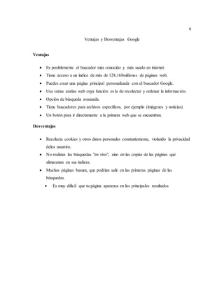 6
Ventajas y Desventajas Google
Ventajas
 Es posiblemente el buscador más conocido y más usado en internet.
 Tiene acceso a un índice de más de 128,168millones de páginas web.
 Puedes crear una página principal personalizada con el buscador Google.
 Usa varias arañas web cuya función es la de recolectar y ordenar la información.
 Opción de búsqueda avanzada.
 Tiene buscadores para archivos específicos, por ejemplo (imágenes y noticias).
 Un botón para ir directamente a la primera web que se encuentran.
Desventajas
 Recolecta cookies y otros datos personales constantemente, violando la privacidad
delos usuarios.
 No realizan las búsquedas "en vivo", sino en las copias de las páginas que
almacenan en sus índices.
 Muchas páginas basura, que podrían salir en las primeras páginas de las
búsquedas.
 Es muy difícil que tu página aparezca en los principales resultados
 