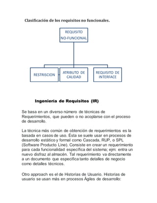 Clasificación de los requisitos no funcionales.
Ingeniería de Requisitos (IR)
Se basa en un diverso número de técnicas de
Requerimientos, que pueden o no acoplarse con el proceso
de desarrollo.
La técnica más común de obtención de requerimientos es la
basada en casos de uso. Ésta se suele usar en procesos de
desarrollo estático y formal como Cascada, RUP, o SPL
(Software Producto Line). Consiste en crear un requerimiento
para cada funcionalidad específica del sistema; ejm: entra un
nuevo disfraz al almacén. Tal requerimiento va directamente
a un documento que especifica tanto detalles de negocio
como detalles técnicos.
Otro approach es el de Historias de Usuario. Historias de
usuario se usan más en procesos Ágiles de desarrollo:
REQUISITO
NO-FUNCIONAL
ATRIBUTO DE
CALIDAD
REQUISITO DE
INTERFACE
RESTRISCION
 