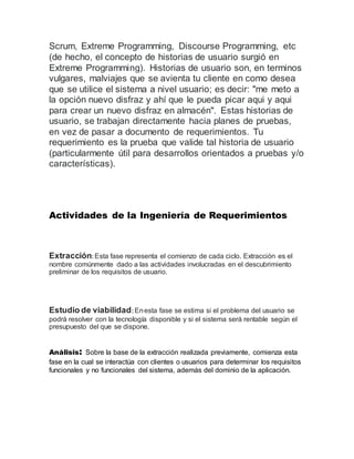 Scrum, Extreme Programming, Discourse Programming, etc
(de hecho, el concepto de historias de usuario surgió en
Extreme Programming). Historias de usuario son, en terminos
vulgares, malviajes que se avienta tu cliente en como desea
que se utilice el sistema a nivel usuario; es decir: "me meto a
la opción nuevo disfraz y ahí que le pueda picar aqui y aqui
para crear un nuevo disfraz en almacén". Estas historias de
usuario, se trabajan directamente hacia planes de pruebas,
en vez de pasar a documento de requerimientos. Tu
requerimiento es la prueba que valide tal historia de usuario
(particularmente útil para desarrollos orientados a pruebas y/o
características).
Actividades de la Ingeniería de Requerimientos
Extracción: Esta fase representa el comienzo de cada ciclo. Extracción es el
nombre comúnmente dado a las actividades involucradas en el descubrimiento
preliminar de los requisitos de usuario.
Estudio de viabilidad: Enesta fase se estima si el problema del usuario se
podrá resolver con la tecnología disponible y si el sistema será rentable según el
presupuesto del que se dispone.
Análisis: Sobre la base de la extracción realizada previamente, comienza esta
fase en la cual se interactúa con clientes o usuarios para determinar los requisitos
funcionales y no funcionales del sistema, además del dominio de la aplicación.
 