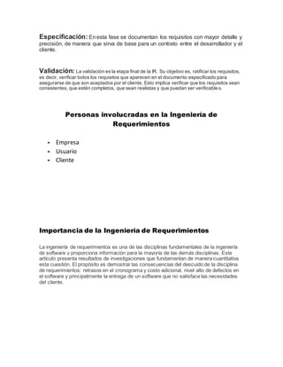 Especificación: Enesta fase se documentan los requisitos con mayor detalle y
precisión, de manera que sirva de base para un contrato entre el desarrollador y el
cliente.
Validación: La validación es la etapa final de la IR. Su objetivo es, ratificar los requisitos,
es decir, verificar todos los requisitos que aparecen en el documento especificado para
asegurarse de que son aceptados por el cliente. Esto implica verificar que los requisitos sean
consistentes, que estén completos, que sean realistas y que puedan ser verificables.
Personas involucradas en la Ingeniería de
Requerimientos
- Empresa
- Usuario
- Cliente
Importancia de la Ingeniería de Requerimientos
La ingeniería de requerimientos es una de las disciplinas fundamentales de la ingeniería
de software y proporciona información para la mayoría de las demás disciplinas. Este
artículo presenta resultados de investigaciones que fundamentan de manera cuantitativa
esta cuestión. El propósito es demostrar las consecuencias del descuido de la disciplina
de requerimientos: retrasos en el cronograma y costo adicional, nivel alto de defectos en
el software y principalmente la entrega de un software que no satisface las necesidades
del cliente.
 