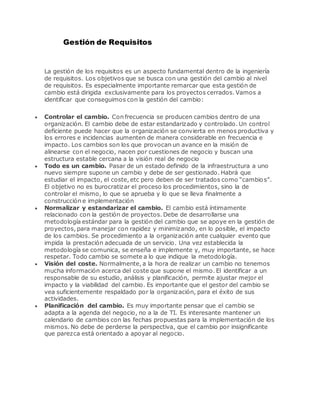 Gestión de Requisitos
La gestión de los requisitos es un aspecto fundamental dentro de la ingeniería
de requisitos. Los objetivos que se busca con una gestión del cambio al nivel
de requisitos. Es especialmente importante remarcar que esta gestión de
cambio está dirigida exclusivamente para los proyectos cerrados. Vamos a
identificar que conseguimos con la gestión del cambio:
 Controlar el cambio. Con frecuencia se producen cambios dentro de una
organización. El cambio debe de estar estandarizado y controlado. Un control
deficiente puede hacer que la organización se convierta en menos productiva y
los errores e incidencias aumenten de manera considerable en frecuencia e
impacto. Los cambios son los que provocan un avance en la misión de
alinearse con el negocio, nacen por cuestiones de negocio y buscan una
estructura estable cercana a la visión real de negocio
 Todo es un cambio. Pasar de un estado definido de la infraestructura a uno
nuevo siempre supone un cambio y debe de ser gestionado. Habrá que
estudiar el impacto, el coste, etc pero deben de ser tratados como “cambios”.
El objetivo no es burocratizar el proceso los procedimientos, sino la de
controlar el mismo, lo que se aprueba y lo que se lleva finalmente a
construcción e implementación
 Normalizar y estandarizar el cambio. El cambio está íntimamente
relacionado con la gestión de proyectos. Debe de desarrollarse una
metodología estándar para la gestión del cambio que se apoye en la gestión de
proyectos, para manejar con rapidez y minimizando, en lo posible, el impacto
de los cambios. Se procedimiento a la organización ante cualquier evento que
impida la prestación adecuada de un servicio. Una vez establecida la
metodología se comunica, se enseña e implemente y, muy importante, se hace
respetar. Todo cambio se somete a lo que indique la metodología.
 Visión del coste. Normalmente, a la hora de realizar un cambio no tenemos
mucha información acerca del coste que supone el mismo. El identificar a un
responsable de su estudio, análisis y planificación, permite ajustar mejor el
impacto y la viabilidad del cambio. Es importante que el gestor del cambio se
vea suficientemente respaldado por la organización, para el éxito de sus
actividades.
 Planificación del cambio. Es muy importante pensar que el cambio se
adapta a la agenda del negocio, no a la de TI. Es interesante mantener un
calendario de cambios con las fechas propuestas para la implementación de los
mismos. No debe de perderse la perspectiva, que el cambio por insignificante
que parezca está orientado a apoyar al negocio.
 